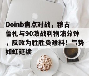 爱游戏- Doinb焦点对战，穆古鲁扎与90激战利物浦分钟，反败为胜胜负难料！气势如虹延续